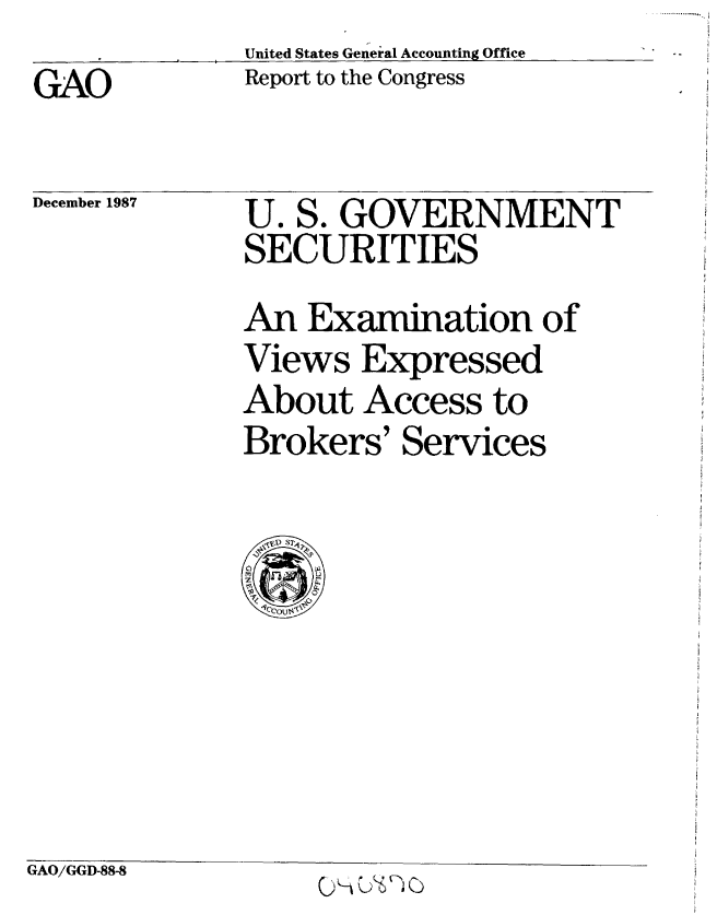 handle is hein.gao/gaobabfzn0001 and id is 1 raw text is:              United States General Accounting Office
GAO          Report to the Congress


December 1987


U. S. GOVERNMENT
SECURITIES
An Examination of
Views Expressed
About Access to
Brokers' Services


GAO/GGD-88-8


.. . .. . .


0 -A U*1-6 ( )


