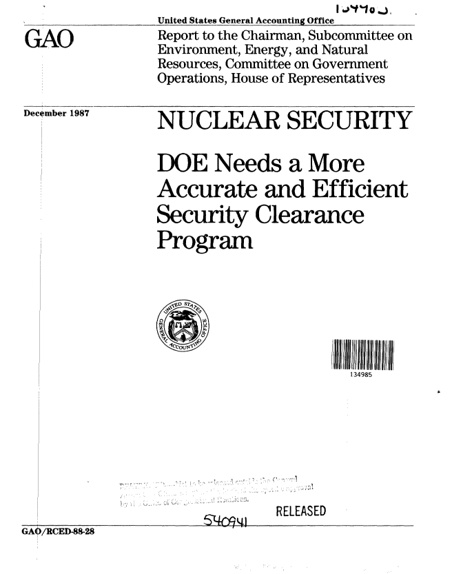 handle is hein.gao/gaobabgam0001 and id is 1 raw text is: 

GAO


Deci~mber 1987


United States General Accounting Office
Report to the Chairman, Subcommittee on
Environment, Energy, and Natural
Resources, Committee on Government
Operations, House of Representatives


NUCLEAR SECURITY

DOE Needs a More
Accurate and Efficient
Security Clearance
Program




  CI               II II I 4l!


                    134985





. .. . .. .... .. .. .. . .. .. ,, ,: ,.. . . . r.. .. .. . I , , , .. . . .. I : I : : : : , .. . . . . ' V


RELEASED


GAO/RCED-88-28


