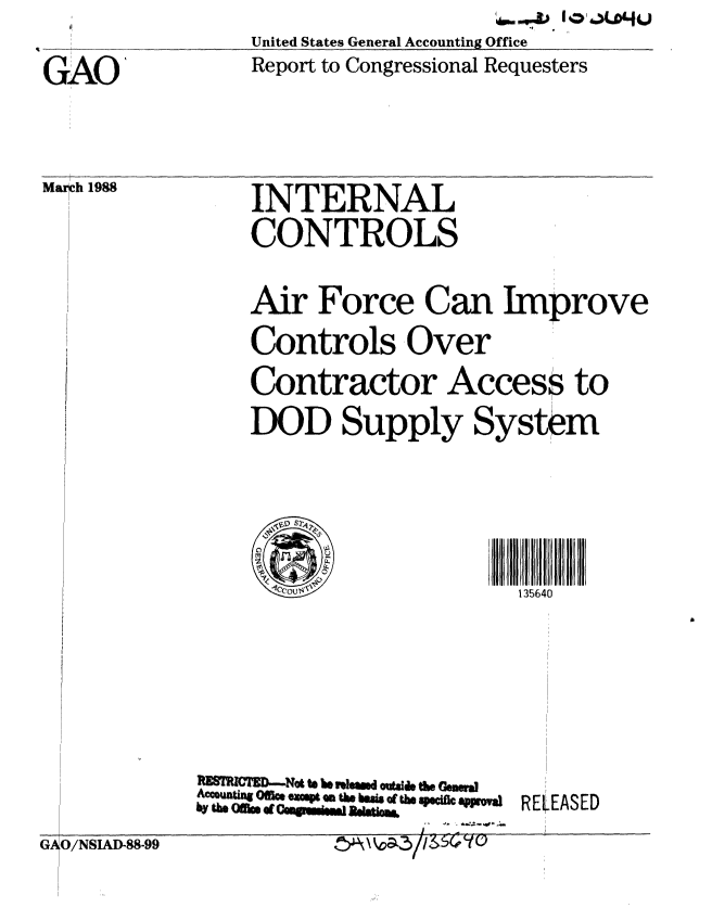 handle is hein.gao/gaobabgca0001 and id is 1 raw text is: United States General Accounting Office
Report to Congressional Requesters


GAO'


Mar h 1988


INTERNAL
CONTROLS


Air Force Can Improve
Controls Over


Contractor


Access


DOD Supply System



   US                 135640


ltE8TRZ       Not t be iemad outside t Genera
Accountg Oi. espt em eU base of te soecfic appmal
by the Ofils. d  sgui~jBlto


REEASED


GAO/NSIAD-88-99


to


