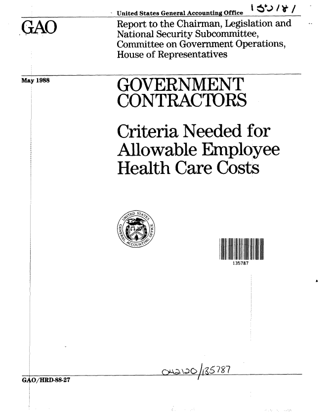 handle is hein.gao/gaobabgcv0001 and id is 1 raw text is:               United States General Accounting Office -  '
GAO           Report to the Chairman, Legislation and
              National Security Subcommittee,
              Committee on Government Operations,
              House of Representatives


May 1988


GOVERNMENT
CONTRACTORS


Criteria Needed for
Allowable Employee
Health Care Costs





     '10C57
                 135787


                        C8 cgk5 7 97
G)LO/HRD-8827I


