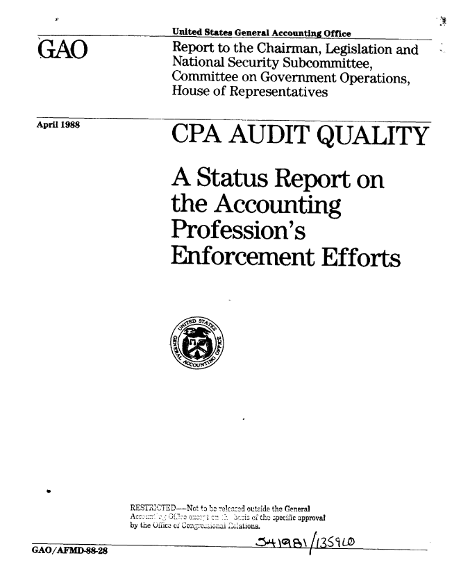 handle is hein.gao/gaobabgde0001 and id is 1 raw text is: 

GAO


United States General Accounting Office
Report to the Chairman, Legislation and
National Security Subcommittee,
Committee on Government Operations,
House of Representatives


April 1988


CPA AUDIT QUALITY


A Status Report on
the Accounting
Profession's
Enforcement Efforts


RES7I ICWED--Not +o !  ec d outside the General
Ac.  .   ,  ' :2:i.s of th- 3pecific approval
by the .iiic- 0i i Z.atons.
                 .0S%-  kCL /¢l :l  1'2 <';111)


G28                           I


GAO/AFMID4


