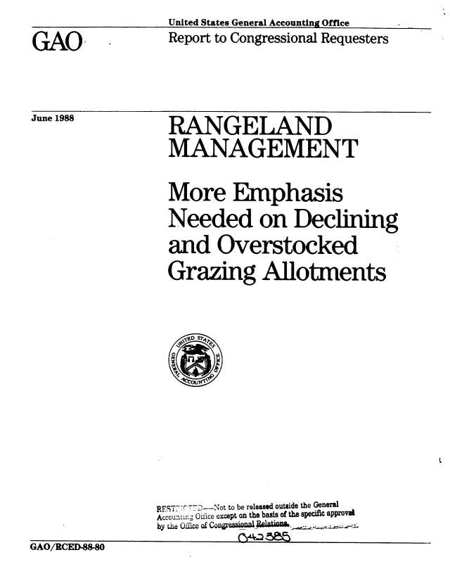 handle is hein.gao/gaobabgdo0001 and id is 1 raw text is: United States General Accounting Office


GA0O


June 1988


Report to Congressional Requesters


RANGELAND
MANAGEMENT

More Emphasis
Needed on Declining
and Overstocked
Grazing Allotments


REST? T9r-j  ?-- Not to be released outside the General
Accouraung Oifice except on the basis of the specific approval
by the Oflece of Con~re5aaUAl w&


GAO/RCED-M



