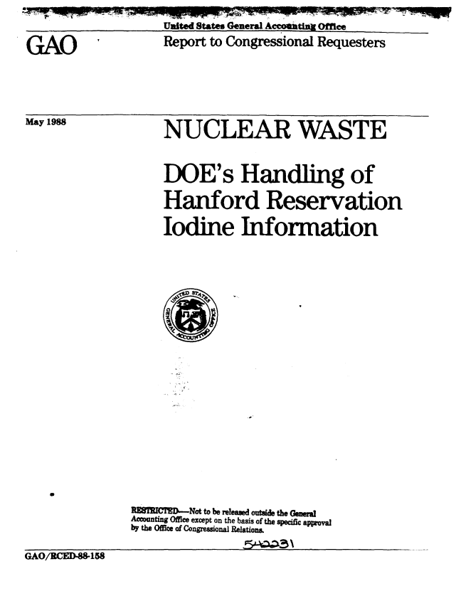handle is hein.gao/gaobabgdv0001 and id is 1 raw text is: 
                   Ulited States General Accoutuft Offee

GAO                 Report to Congressional Requesters


May 1988


NUCLEAR WASTE


DOE's Handling of

Hanford Reservation

Iodine Information


               R ECTIM-Not to be resed outsde tbo Geneal
               Acownting Office except on the basis of the specific approval
               by the Office of Congressional Relations.

GAO/RCED.8-158


