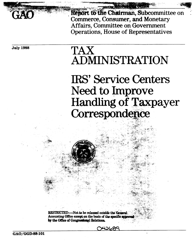 handle is hein.gao/gaobabgen0001 and id is 1 raw text is:                   Wfrt ~~!  Chain  W, Subcommittee on
                Commerce, Consumer, and Monetary
                Affairs, Committee on Government
                Operations, House of Representatives

July 1988       TAX

                ADMINISTRATION

                IRS' Service Centers
                Need to Improve

                Handling of Taxpayer
                Correspondenice











          RETRCTD-Not to be releaWe outa& th(ri
            Accunt~gOffceexcpton the basis of tba seic p.VW&
          by th Ofc, of          .  .atia

GAO/GGD-88-1O1


