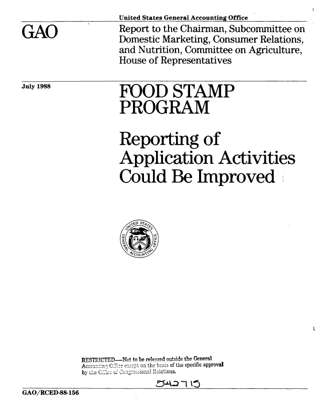 handle is hein.gao/gaobabgeu0001 and id is 1 raw text is:                    United States General Accounting Office
C AO               Report to the Chairman, Subcommittee on
                   Domestic Marketing, Consumer Relations,
                   and Nutrition, Committee on Agriculture,
                   House of Representatives


FOOD STAMP
PROGRAM


Reporting of
Application Activities

Could Be Improved


RESTRICTED-Not to be released outside the General
Acccu-tin', C:     ..e.. on the basis of the specific approval
by tLe R~.1 o i ations.


GAO/RCED-88-156


July 1988


