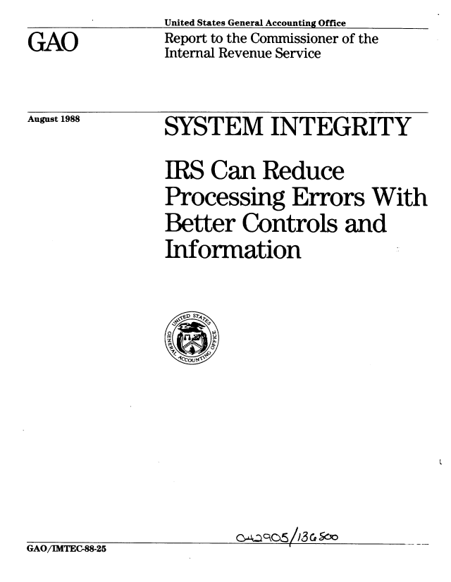 handle is hein.gao/gaobabgfe0001 and id is 1 raw text is: United States General Accounting Office
Report to the Commissioner of the
Internal Revenue Service


August 1988


GAO/IMTEC-88-25


SYSTEM INTEGRITY

IRS Can Reduce
Processing Errors With
Better Controls and
Information


oC. C53CSo


GAO


