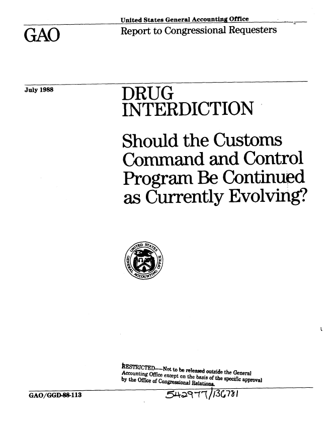 handle is hein.gao/gaobabgfz0001 and id is 1 raw text is:                    United States General Accounting Office
GAO                Report to Congressional Requesters


July 1988


GAO/GGD-8-113


DRUG
INTERDICTION

Should the Customs
Command and Control
Program Be Continued
as Currently Evolving?








&ESTCTED-..Notto be released outside the General
Accounting Office except on the basis of the specific approval
by the Office of Congressional Relation&


July 1988



