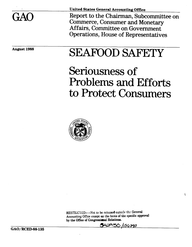 handle is hein.gao/gaobabggf0001 and id is 1 raw text is: 

GAO


August 1988


SEAFOOD SAFETY


Seriousness of
Problems and Efforts
to Protect Consumers


IAO/ICED-8-135


RESTRICTED--Not to be released outside thc General
Accounting Office except on the basis of the specific approval
by the Office of Congressiaeal Relations.
            5A/R5


United States General Accounting Office
Report to the Chairman, Subcommittee on
Commerce, Consumer and Monetary
Affairs, Committee on Government
Operations, House of Representatives


