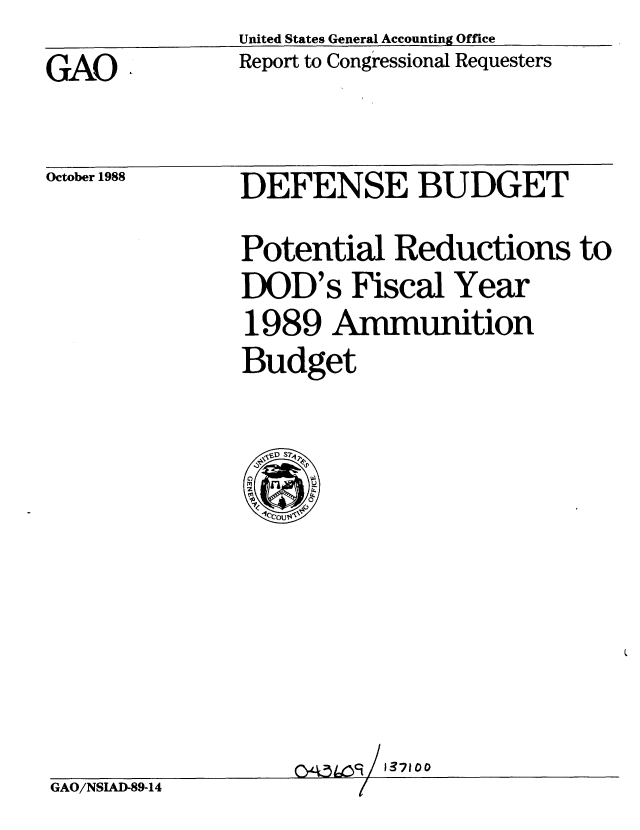 handle is hein.gao/gaobabghf0001 and id is 1 raw text is: United States General Accounting Office
Report to Congressional Requesters


GAO


October 1988


DEFENSE BUDGET
Potential Reductions to
DOD's Fiscal Year
1989 Ammunition
Budget


                   GAO/NSIog/ 1371
GAO/NSLAD-89-14



