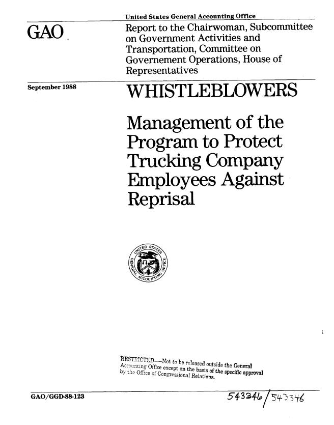 handle is hein.gao/gaobabghj0001 and id is 1 raw text is: 

GAO


United States General Accounting Office
Report to the Chairwoman, Subcommittee
on Government Activities and
Transportation, Committee on
Governement Operations, House of
Representatives


September 1988


WHISTLEBLOWERS
Management of the


Program to Protect
Trucldng Company
Employees Against

Reprisal


IZESTCTEDT-Not to be released outside the General
Accounting Office except on the basis of the specific approval
by the Office of Congressioal Relations.


GAO/GGD-88-123


5-4-33*lpl 743i.


1,


