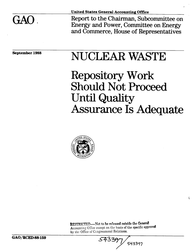 handle is hein.gao/gaobabghn0001 and id is 1 raw text is: United States General Accounting Office
Report to the Chairman, Subcommittee on
Energy and Power, Committee on Energy
and Commerce, House of Representatives


September 1988


NUCLEAR WASTE


Repository Work
Should Not Proceed
Until Quality
Assurance Is Adequate





  .1 ou$&


fESTRICTED-Not to be released outside the General
Accounting Office except on the basis of the specific approvat
by the Office of Cng-ressional Relations.


5~J433~


GAO.


tGAI/RCE-159


