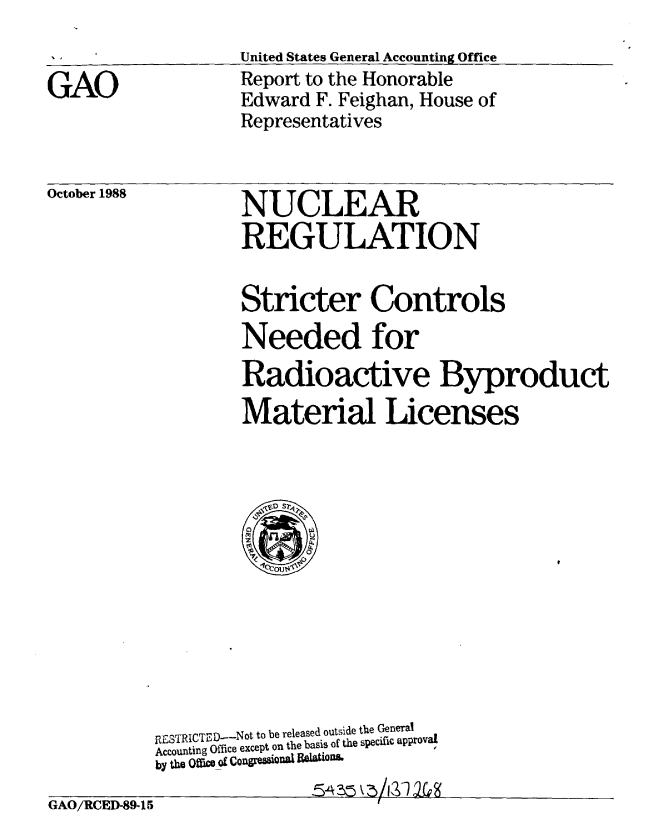 handle is hein.gao/gaobabght0001 and id is 1 raw text is: 






October 1988


Stricter Controls
Needed for
Radioactive Byproduct
Material Licenses


RESTRICTED-Not to be released outside the General
Accounting Office except on the basis of the specific approvaL
by the Off=c of Conglml Qflf RelaiOiRL
                574 25k-5/3,2


GAO/RCED-89-15


GAO


United States General Accounting Office
Report to the Honorable
Edward F. Feighan, House of
Representatives


NUCLEAR
REGULATION


