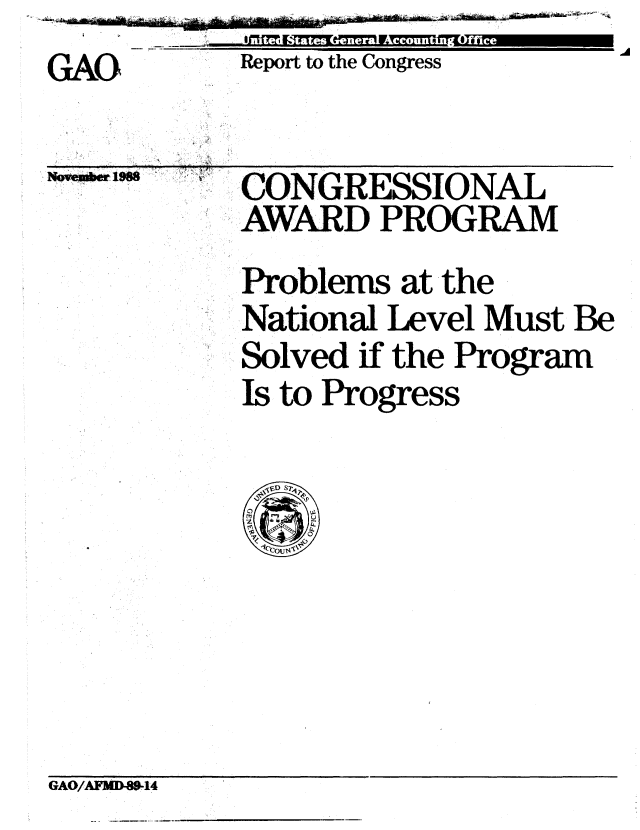 handle is hein.gao/gaobabghw0001 and id is 1 raw text is: ~'~- ~


GAO


Report to the Congress


Novem*er iit5~


CONGRESSIONAL
AWARD PROGRAM
Problems at the
National Level Must Be
Solved if the Program
Is to Progress


GAO/AFMD-89-14


ce


