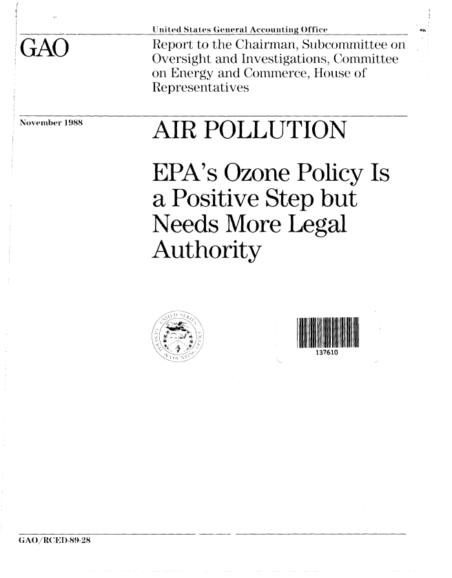 handle is hein.gao/gaobabgiq0001 and id is 1 raw text is: 

GAO


United States General Accounting Office
Report to the Chairman, Subcommittee on
Oversight and Investigations, Committee
on Energy and Commerce, House of
Representatives


November 1988


AIR POLLUTION


EPA's Ozone Policy Is

a Positive Step but

Needs More Legal

Authority


137610


(AO/RCEI)-89-28


