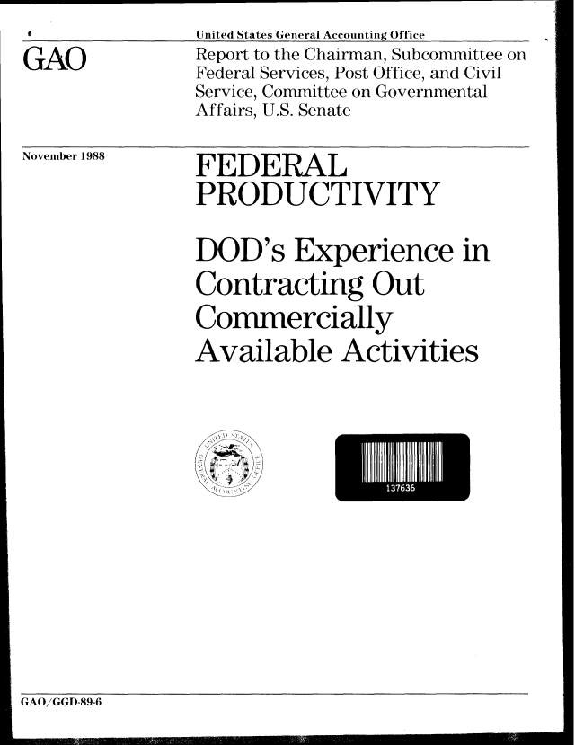 handle is hein.gao/gaobabgis0001 and id is 1 raw text is: *          United States General Accounting Office


GAO


Report to the Chairman, Subcommittee on
Federal Services, Post Office, and Civil
Service, Committee on Governmental
Affairs, U.S. Senate


November 1988


FEDERAL
PRODUCTIVITY

DOD's Experience in
Contracting Out
Commercially
Available Activities


GAO/GGD-89-6


