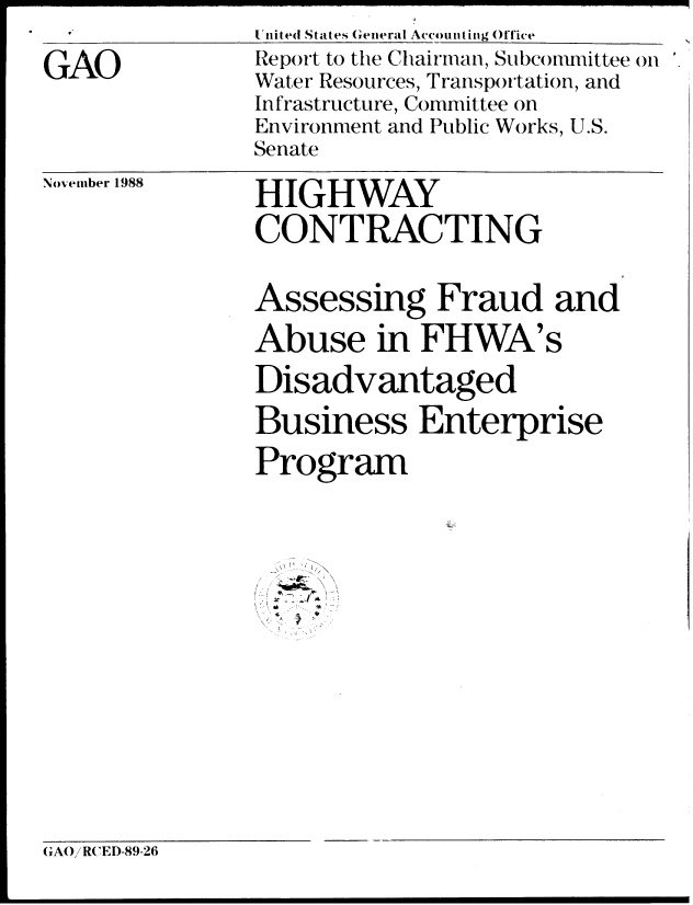 handle is hein.gao/gaobabgiu0001 and id is 1 raw text is: United Stattes General Accountinug Office


GAO


Report to the Chairman, Subconmmittee on
Water Resources, Transportation, and
Infrastructure, Committee on
Environment and Public Works, U.S.
Senate


November 1988


HIGHWAY
CONTRACTING


Assessing Fraud and
Abuse in FHWA's

Disadvantaged

Business Enterprise

Program



  ,\ \ .' . 
  / w b.


(GAORCED-89-26


