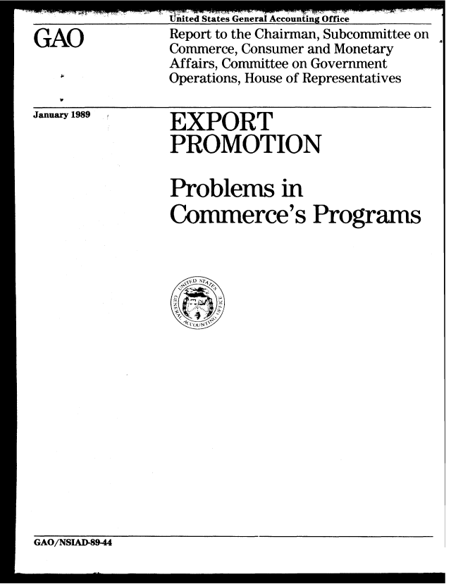 handle is hein.gao/gaobabgje0001 and id is 1 raw text is: 

GAO


United States General Accounting Office
Report to the Chairman, Subcommittee on
Commerce, Consumer and Monetary
Affairs, Committee on Government
Operations, House of Representatives


January 1989


EXPORT
PROMOTION


Problems in
Commerce's Programs


GAO/NSIAD-89-44


