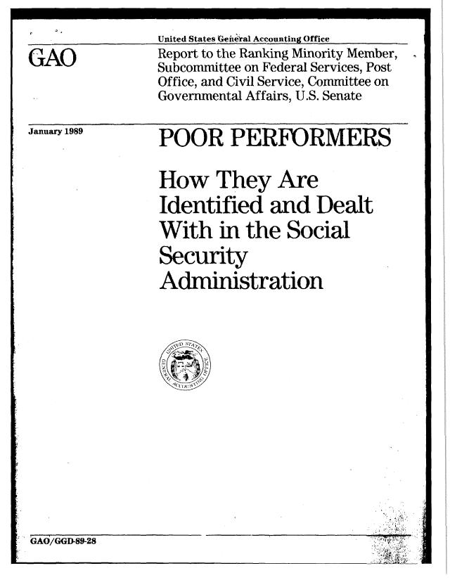 handle is hein.gao/gaobabgjh0001 and id is 1 raw text is: United States Geiftral Accounting Office


GAO


Report to the Ranking Minority Member,
Subcommittee on Federal Services, Post
Office, and Civil Service, Committee on
Governmental Affairs, U.S. Senate


January 1989


POOR PERFORMERS

How They Are
Identified and Dealt
With in the Social
Security
Administration


GAO/GGD-89-28


L~ii~j
~ 4)


