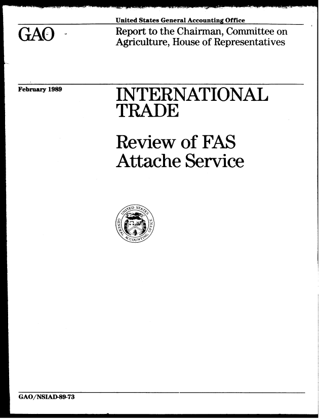 handle is hein.gao/gaobabgjz0001 and id is 1 raw text is:                 United States General Accounting Office
GA(O            Report to the Chairman, Committee on
                Agriculture, House of Representatives


February 1989


INTERNATIONAL
TRADE
Review of FAS
Attache Service


GAO/NSIAD-89-73


