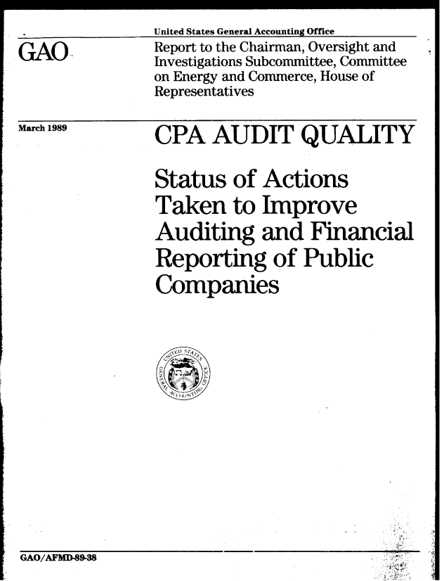 handle is hein.gao/gaobabgke0001 and id is 1 raw text is: 
United States General Accounting Office


GAO,


Report to the Chairman, Oversight and
Investigations Subcommittee, Committee
on Energy and Commerce, House of
Representatives


March 1989


CPA AUDIT QUALITY


Status of Actions

Taken to Improve
Auditing and Financial

Reporting of Public

Companies


Ac'


GAO/AFMD-89-38


N


