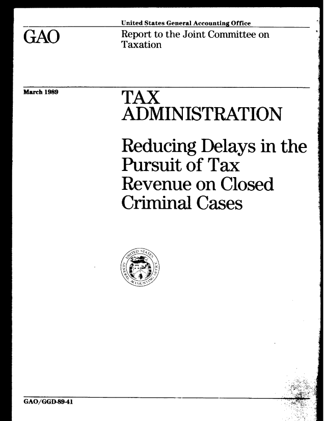 handle is hein.gao/gaobabgkt0001 and id is 1 raw text is: United States General Accounting Office
Report to the Joint Committee on
Taxation


March 1989


TAX
ADMINISTRATION
Reducing Delays in the
Pursuit of Tax
Revenue on Closed
Criminal Cases


GAO/GGD-8941


GAO


