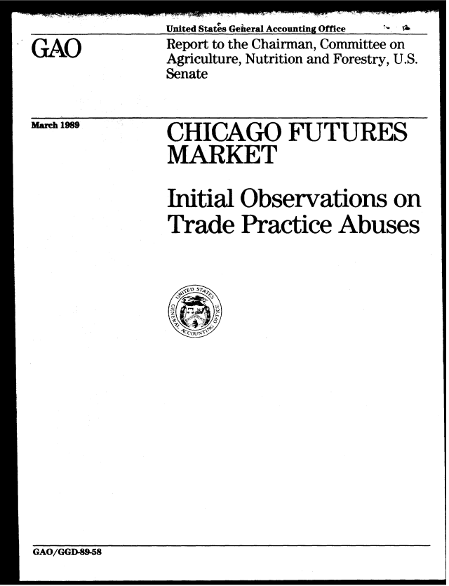 handle is hein.gao/gaobabgla0001 and id is 1 raw text is: 
United States Genieral Accounting Office


GAO


Report to the Chairman, Committee on
Agriculture, Nutrition and Forestry, U.S.
Senate


March 1989


CHICAGO FUTURES
MARKET


Initial Observations on
Trade Practice Abuses


GAO/GGD-89-58


