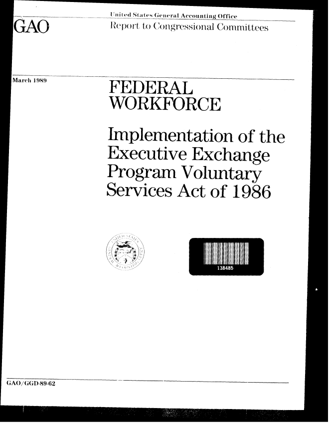 handle is hein.gao/gaobabglg0001 and id is 1 raw text is: GAO

Marh 1 98f9


I iii ed |Stites (e eneral Accountinig ()lTic(_ _
lHe)Owl to (ongressional Co mm itt ees


FEDERAL
WORKFORCE

Implementation of the
Executive Exchange
Program Voluntary
Services Act of 1986


I384I


(;AO/(,1(,)-89-62


