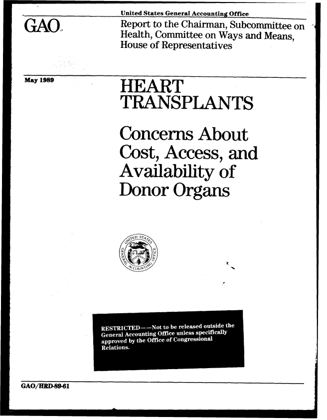handle is hein.gao/gaobabgmb0001 and id is 1 raw text is: 
GAO,


Report to the Chairman, Subcommittee on ,
Health, Committee on Ways and Means,
House of Representatives


May LIau


HEART
TRANSPLANTS

Concerns About
Cost, Access, and
Availability of
Donor Organs


GAO/HRD89-61


United States General Accounting Office


M 0


RE T  IC E - - o  tolf  beili  relll  l ea e  outside  th-   m) el~  Iix

      Geneal ccoutin Offce nles spcifiall


