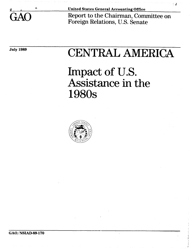 handle is hein.gao/gaobabgnn0001 and id is 1 raw text is: 4 A
GAO


United States General Accounting Office
Report to the Chairman, Committee on
Foreign Relations, U.S. Senate


July 1989


CENTRAL AMERICA


Impact of U.S.
Assistance in the
1980s


GAO/NSIAD-89-170


