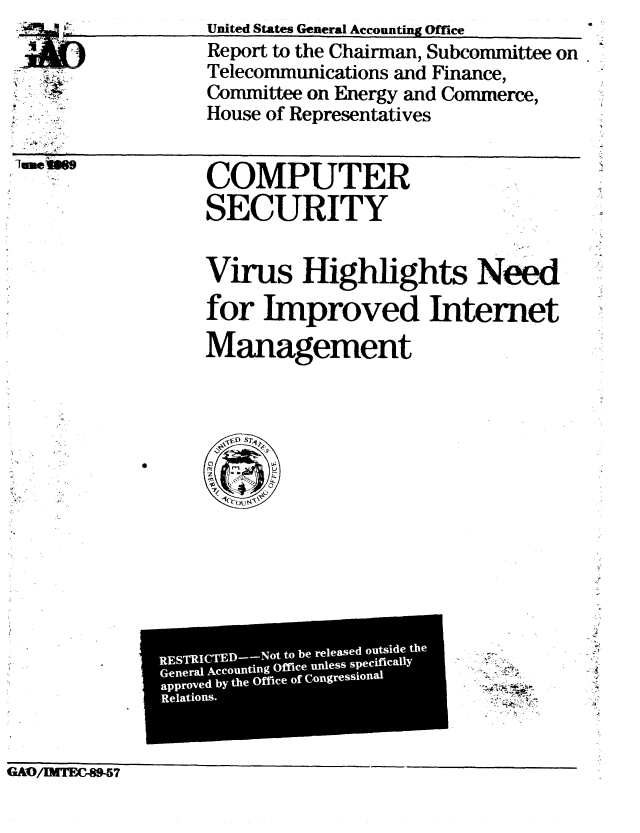 handle is hein.gao/gaobabgnq0001 and id is 1 raw text is: 
1





lu.ein9


United States General Accounting Office
Report to the Chairman, Subcommittee on
Telecommunications and Finance,
Committee on Energy and Commerce,
House of Representatives


COMPUTER

SECURITY


Virus Highlights Need

for Improved Internet

Management


GvAO! IMTECr-8-7


STRICTED-Not to be released outside the
E
neral Accounting 0frice unless specifically
a I
IpprZed. by the office of Congressional
   io s
   IC'                     I
Relations.
)Pro


