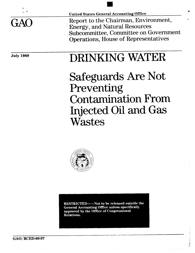 handle is hein.gao/gaobabgod0001 and id is 1 raw text is: U


GAO


United States General Accounting Office
Report to the Chairman, Environment,
Energy, and Natural Resources
Subcommittee, Committee on Government
Operations, House of Representatives


July 1989


DRINKING WATER


Safeguards Are Not
Preventing

Contamination From

Injected Oil and Gas
Wastes


GAO/RCED-89-97


RESTRICTED--Not to be released outside the
General Accounting Office unless specifically
approved by the Office of Congressional
Relations.


