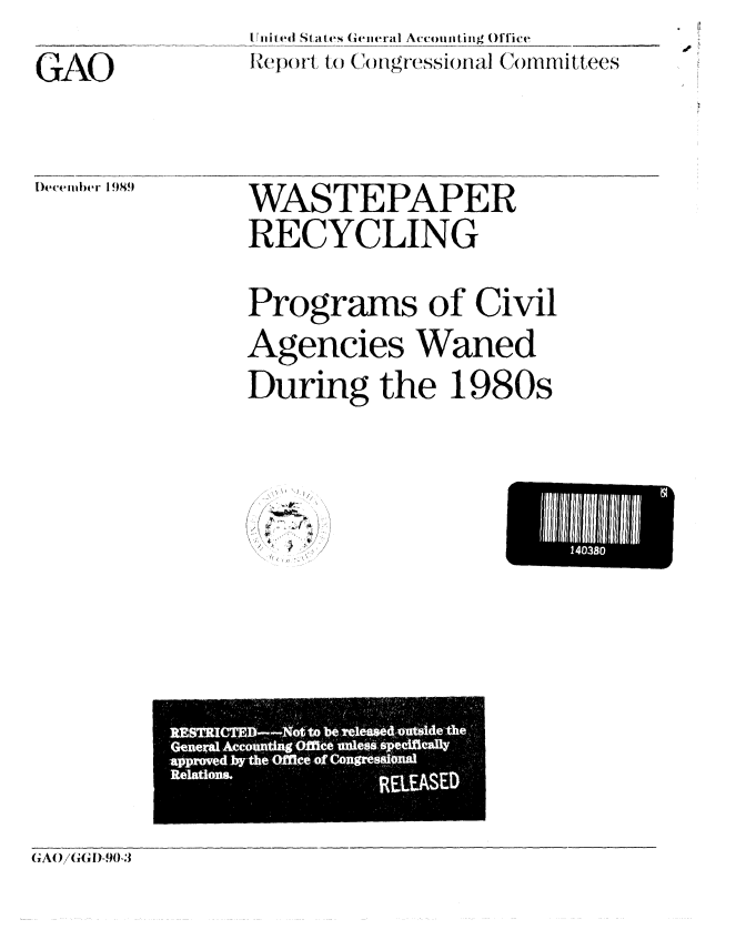 handle is hein.gao/gaobabgsc0001 and id is 1 raw text is: .i liiiped Stajtes Gieneral Account-ilg oUlie_______
Rep)ort, to ()ongressionial Comiinttees


GAO


WASTEPAPER
RECYCLING

Programs of Civil
Agencies Waned
During the 1980s


~\1~C~ i'~
    II


E l I 140380lIihMiI


DWeemb~er 1989


                      de
   xal Accotmtft g OMe    e$s qpev  eak
approved Jwlho M eofcongr6qgioud
Relation&
                  KLEASED



