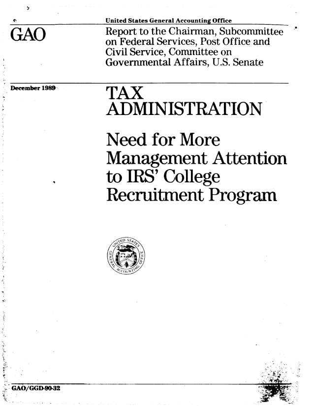 handle is hein.gao/gaobabgsn0001 and id is 1 raw text is: tUnited States General Accounting Office


GAO


December 1989 -


Report to the Chairman, Subcommittee
on Federal Services, Post Office and
Civil Service, Committee on
Governmental Affairs, U.S. Senate
TAX
ADMINISTRATION
Need for More
Management Attention
to IRS' College
Recruitment Program



