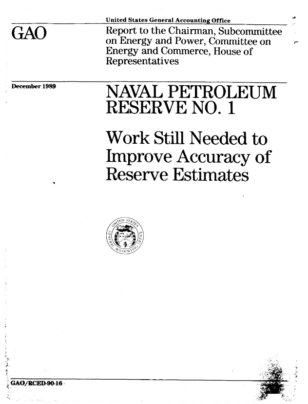 handle is hein.gao/gaobabgso0001 and id is 1 raw text is: 

GAO


United States General Accounting Office
Report to the Chairman, Subcommittee
on Energy and Power, Committee on
Energy and Commerce, House of
Representatives


December 1989


NAVAL PETROLEUM
RESERVE NO. 1

Work Still Needed to
Improve Accuracy of
Reserve Estimates


* GAO/RCED-90-16o



