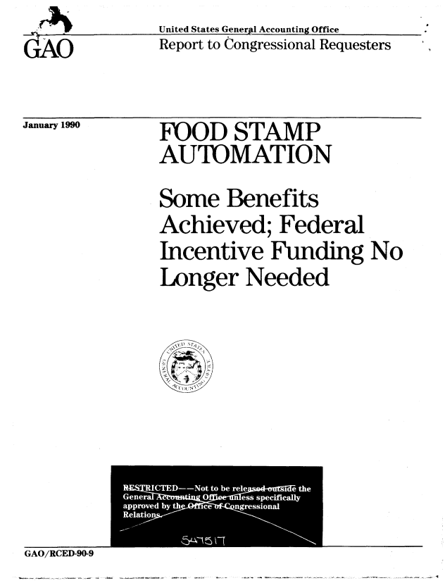 handle is hein.gao/gaobabgss0001 and id is 1 raw text is: 
GAO


United States Generpl Accounting Office
Report to Congressional Requesters


January 1990


FOOD STAMP
AUTOMATION


Some Benefits
Achieved; Federal
Incentive Funding No
Longer Needed


GAO/RCED-90-9


