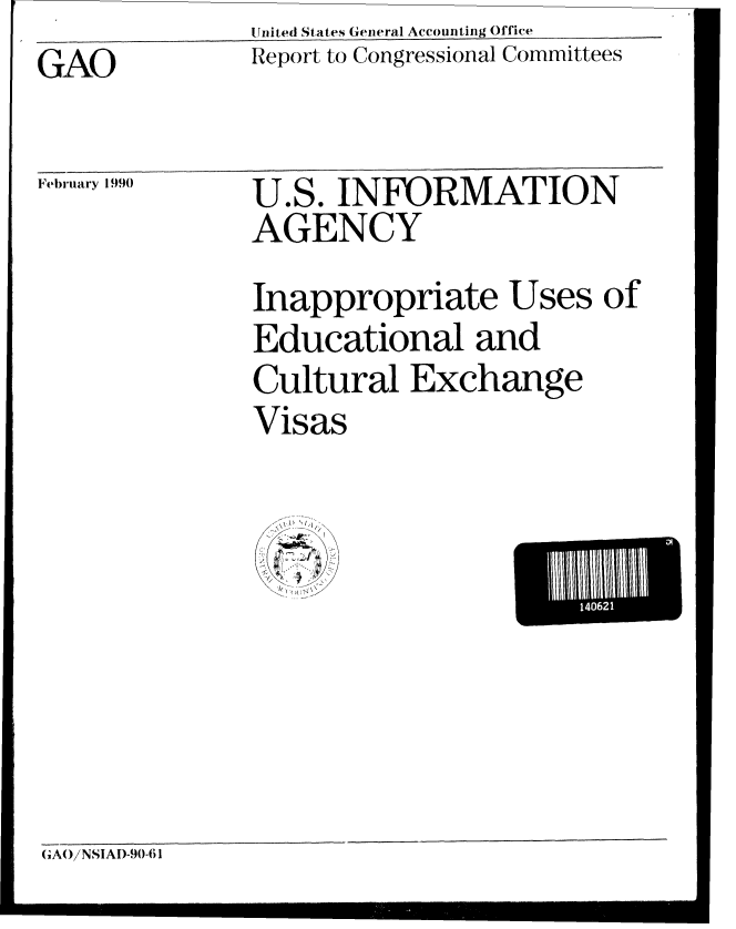 handle is hein.gao/gaobabgtb0001 and id is 1 raw text is:               United States General Accounting Office
GAO           Report to Congressional Committees

Februa 1990   U.S. INFORMATION
              AGENCY
              Inappropriate Uses of
              Educational and
              Cultural Exchange
              Visas


1 6


GAO/NSIAI)-90-61


