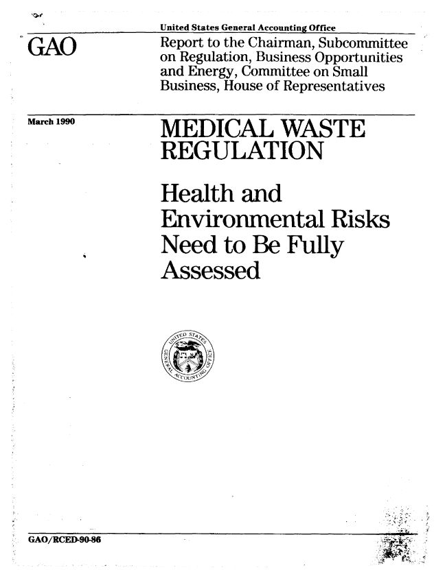 handle is hein.gao/gaobabguo0001 and id is 1 raw text is: 

GAO


United States General Accounting Office
Report to the Chairman, Subcommittee
on Regulation, Business Opportunities
and Energy, Committee on Small
Business, House of Representatives


March 1990


MEDICAL WASTE
REGULATION


Health and
Environmental Risks
Need to Be Fully
Assessed



Ci) S11
  rcx


GAO/RCED90-86


