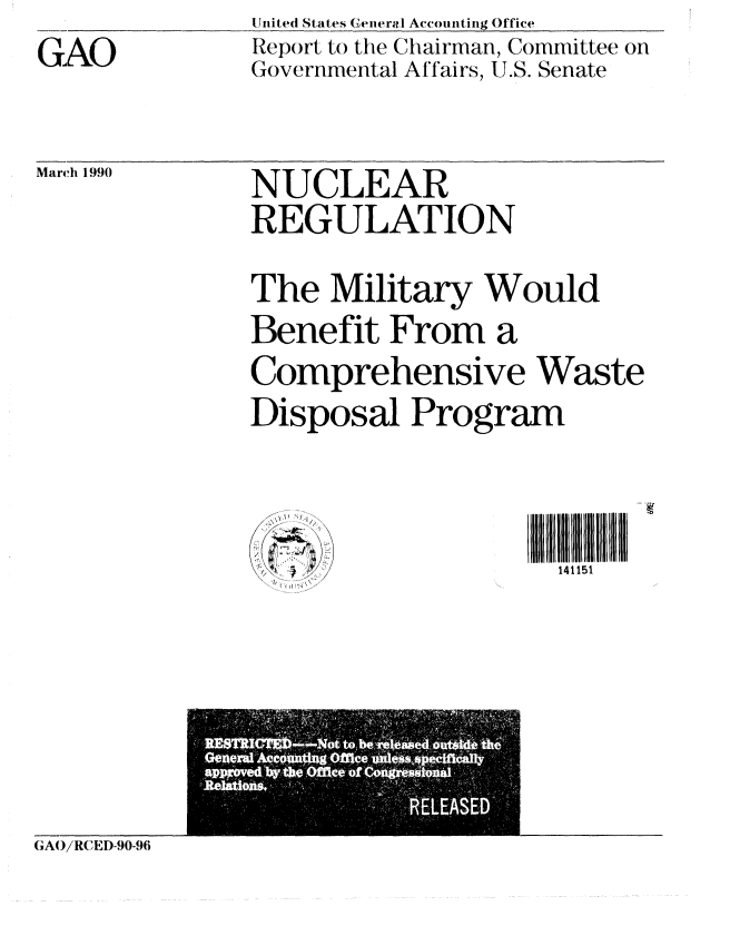 handle is hein.gao/gaobabguw0001 and id is 1 raw text is: GAO


United States ( lencra  Accounting Office
Report to the Chairman, Committee on
Governmental Affairs, U.S. Senate


March 1990


NUCLEAR
REGULATION

The Military Would
Benefit From a
Comprehensive Waste
Disposal Program


..                  IIII1111
     \, ,\..  v, /141151


GAOiRCIED-90-96


