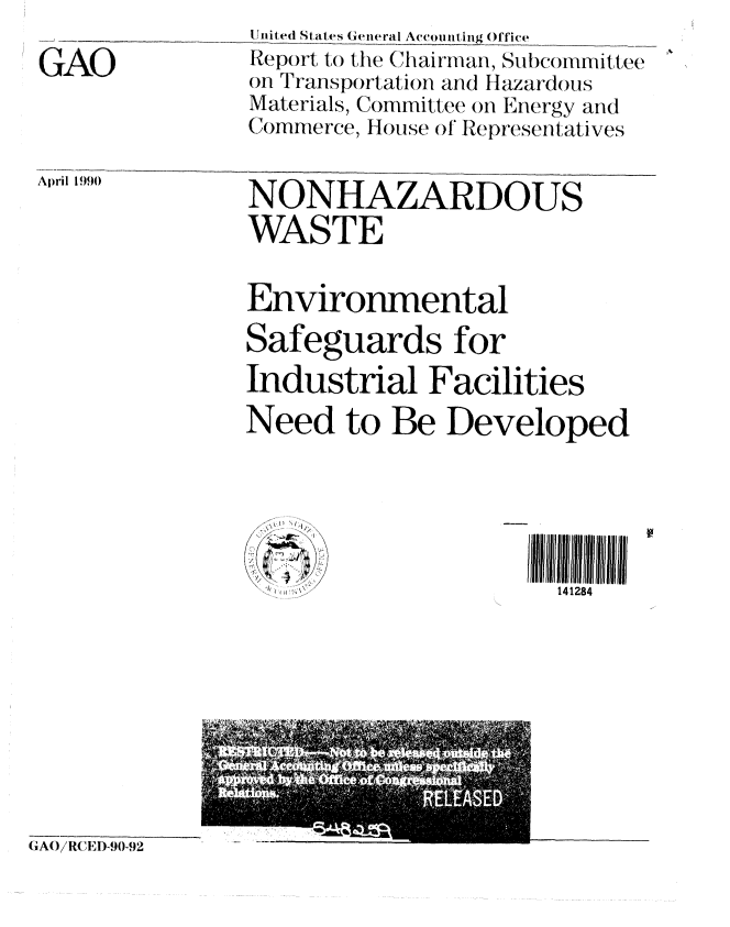 handle is hein.gao/gaobabgvg0001 and id is 1 raw text is: 

GAO


IJnited States General Accol itig Office
Report to the Clhairmian, Subc()mmittee
on Transportation and Hazardous
Materials, Committee on Efergy and
Comnerce, House of Representatives


April 19)90


NONHAZARDOUS
WASTE


Environmental

Safeguards for
Industrial Facilities
Need to Be Developed


I I~~
-.w:-~


141284


GA(O/RCED-90-92


