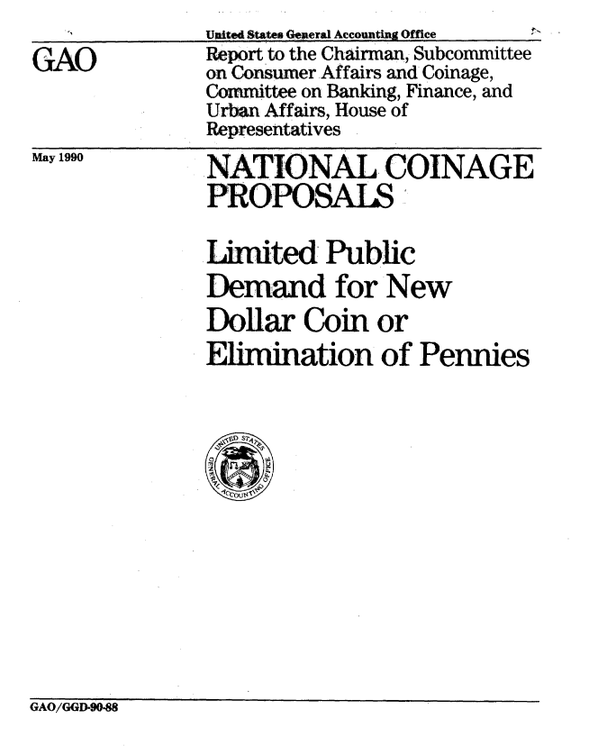 handle is hein.gao/gaobabgwn0001 and id is 1 raw text is: 

GAO


Unite States eeral Accounting Offce
Report to the Chairman, Subcommittee
on Consumer Affairs and Coinage,
Committee on Banking, Finance, and
Urban Affairs, House of
Representatives


May 1990


NATIONAL COINAGE
PROPOSALS


Imited Public
Demand for New
Dollar Coin or
          E0
Elimination Iof Pennies


GAO/GGD-9088



