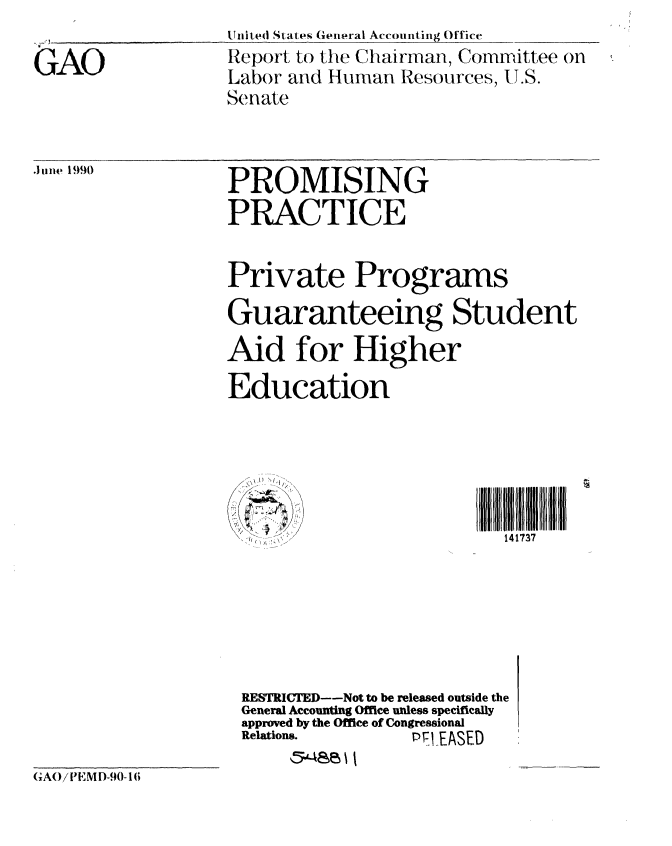 handle is hein.gao/gaobabgxe0001 and id is 1 raw text is: 

GAO


Uii,ted States General Accounting Office
Report to the Chairman, Committee on
Labor and Human Resources, U.S.
Senate


.June 1990


PROMISING
PRACTICE


Private Programs

Guaranteeing Student
Aid for Higher
Education


Il IIIIII l
  14 1737


7*~' )~)


RESTRICTED--Not to be released outside the
General Accounting Office unless specifically
approved by the Office of Congressional
Relations.      PT EASED
     5;'48es


GAO/1 -iMD-90-1(;


