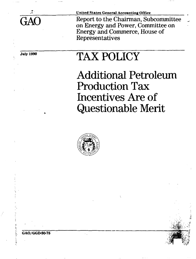 handle is hein.gao/gaobabgxt0001 and id is 1 raw text is: 

GAO


July 1990


United States General Accounting Office
Report to the Chairman, Subcommittee
on Energy and Power, Committee on
Energy and Commerce, House of
Representatives


TAX POLICY


Additional Petroleum
Production Tax
Incentives Are of
Questionable Merit


GAO/GGI90-75


