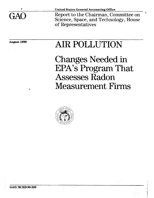 handle is hein.gao/gaobabgys0001 and id is 1 raw text is: 
GAO


United States General Accounting Office
Report to the Chairman, Committee on
Science, Space, and Technology, House
of Representatives


August 1990


AIR POLLUTION

Changes Needed in
EPA's Program That
Assesses Radon
Measurement Firms


GAO/RCED-90-209


