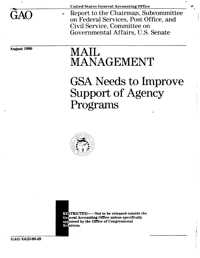 handle is hein.gao/gaobabgyv0001 and id is 1 raw text is: 
GAO


United States General Accounting Office
Report to the Chairman, Subcommittee
on Federal Services, Post Office, and
Civil Service, Committee on
Governmental Affairs, U.S. Senate


August 1990


MAIL
MANAGEMENT


GSA Needs to Improve
Support of Agency
Programs


M[RICTED--Not to be released outside the
ieral Accounting Office unless specifically
roved by the Office of Congressional


GAO/GGD-9049



