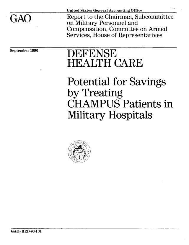 handle is hein.gao/gaobabgyw0001 and id is 1 raw text is: 
GAO


United States General Accounting Office
Report to the Chairman, Subcommittee
on Military Personnel and
Compensation, Committee on Armed
Services, House of Representatives


September 1990


DEFENSE
HEALTH CARE


Potential for Savings
by Treating
CHAMPUS Patients in
Military Hospitals


GAO/HRD-90-131


