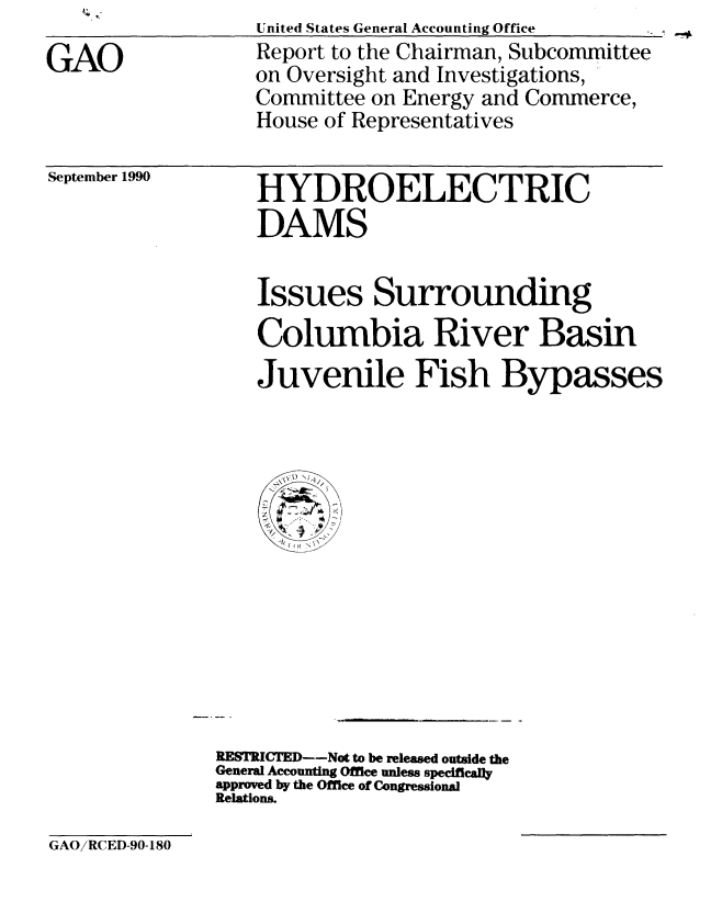 handle is hein.gao/gaobabgzy0001 and id is 1 raw text is: 
GAO


United States General Accounting Office
Report to the Chairman, Subcommittee
on Oversight and Investigations,
Committee on Energy and Commerce,
House of Representatives


September 1990


HYDROELECTRIC
DAMS


Issues Surrounding
Columbia River Basin
Juvenile Fish Bypasses


RESTRICTED--Not to be released outside the
General Accounting Office unless specifically
approved by the Office of Congressional
Relations.


GAO/RCED-90-180


