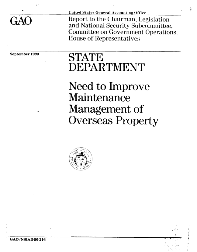 handle is hein.gao/gaobabhao0001 and id is 1 raw text is: 

GAO


United States General Accounting Office
Report to the Chairman, Legislation
and National Security Subcommittee,
Committee on Government Operations,
House of Representatives


September 1990


STATE
DEPARTMENT


Need to Improve
Maintenance
Management of

Overseas Property


GAO/NSIAD-90-216


w l


4
4


 . .°.


