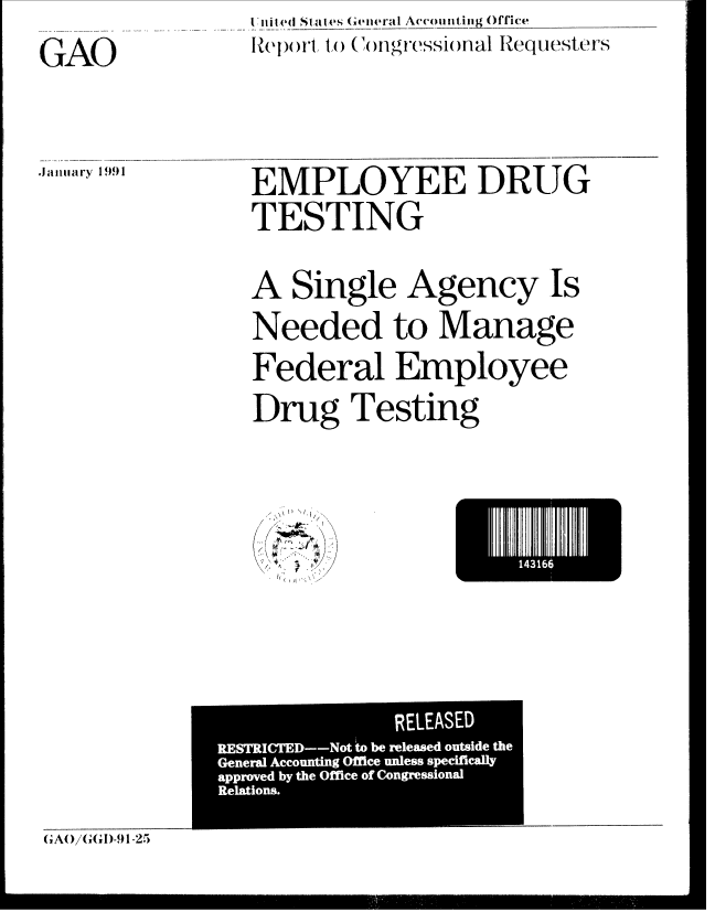 handle is hein.gao/gaobabhci0001 and id is 1 raw text is: i lilie(l , ttles (Sta 4 eral Accounting Office
Rlep t i1 (oCngressional Requesters


GAO


.Jaiiiiary 1991


EMPLOYEE DRUG
TESTING


A Single Agency Is
Needed to Manage
Federal Employee
Drug Testing




        1LEI
 A\\ \ ,)  I.


               RELEASED
RESTRICTED--Not to be released outside the
General Accounting Office unless specifically
approved by the Office of Congressional
Relations.


(;At)/G,(, )-9t1-25


