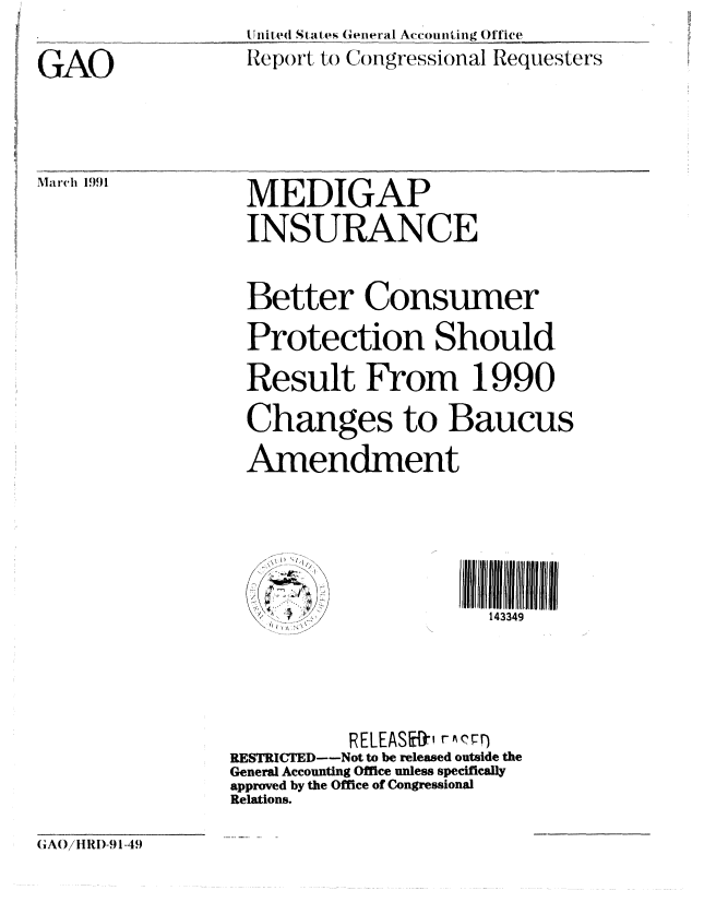 handle is hein.gao/gaobabhcy0001 and id is 1 raw text is: 

GAO


U nited States General Accounting Office
Report to Congressional Requesters


Marich 1991


MEDIGAP
INSURANCE


Better Consumer
Protection Should.
Result From 1990
Changes to Baucus
Amendment


143349


          RELEASE-' rAFr)
RESTRICTED--Not to be released outside the
General Accounting Office unless specifically
approved by the Office of Congressional
Relations.


GA()iHRI)-91-49


