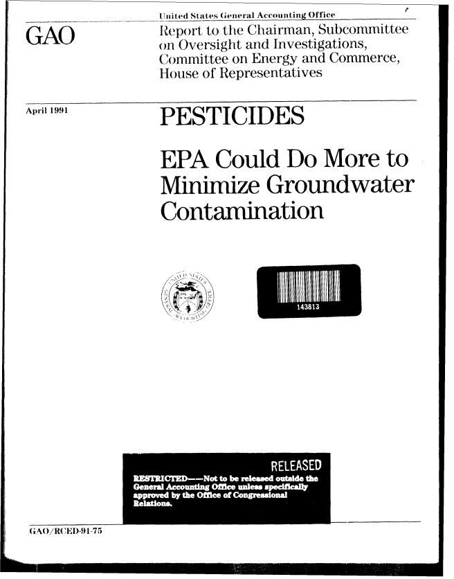 handle is hein.gao/gaobabhem0001 and id is 1 raw text is: 


GAO


U nited States General Accou nting Office
Report to the Chairman, Subcommittee
on Oversight and Investigations,
Committee on Energy and Commerce,
House of Representatives


April 1991


PESTICIDES


EPA Could Do More to

Minimize Groundwater

Contamination


2
-1


                   RELEASED
RESMCTED-Not to be released ouWde the
Generg Axcounting Office Wem speMcaW
#*pmved by the Office of CengresdozW
Rekdom


(TAO/RC ,EI-91-7,5


      143813
L


